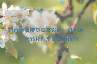 抖音直播帶貨腳本設(shè)計，留人話術(shù)與轉(zhuǎn)化話術(shù)的實戰(zhàn)技巧