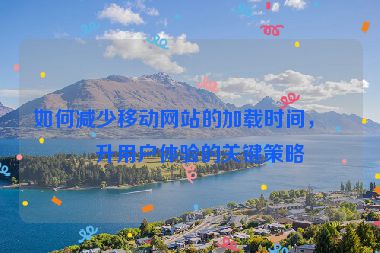 如何減少移動網(wǎng)站的加載時間，提升用戶體驗的關(guān)鍵策略