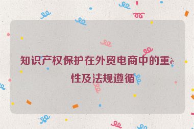知識產(chǎn)權保護在外貿(mào)電商中的重要性及法規(guī)遵循