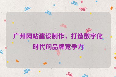 廣州網(wǎng)站建設(shè)制作，打造數(shù)字化時(shí)代的品牌競(jìng)爭(zhēng)力