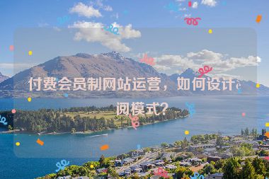 付費會員制網(wǎng)站運營，如何設計訂閱模式？