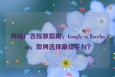 網(wǎng)站廣告投放指南，Google vs Facebook，如何選擇最佳平臺？
