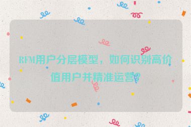 RFM用戶分層模型，如何識別高價值用戶并精準(zhǔn)運營？