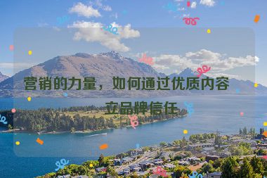 營銷的力量，如何通過優(yōu)質(zhì)內(nèi)容建立品牌信任