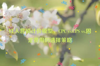 紅人營(yíng)銷計(jì)價(jià)模型，CPC vs.CPS vs.固定費(fèi)用的選擇策略