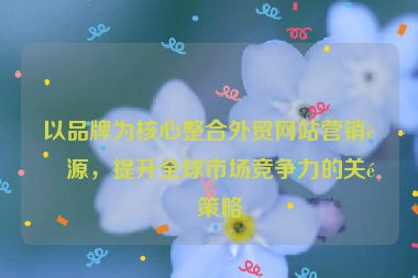以品牌為核心整合外貿(mào)網(wǎng)站營(yíng)銷資源，提升全球市場(chǎng)競(jìng)爭(zhēng)力的關(guān)鍵策略