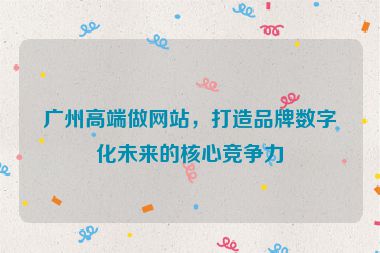 廣州高端做網(wǎng)站，打造品牌數(shù)字化未來的核心競爭力