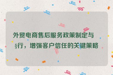 外貿(mào)電商售后服務(wù)政策制定與執(zhí)行，增強客戶信任的關(guān)鍵策略