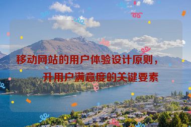 移動網(wǎng)站的用戶體驗設(shè)計原則，提升用戶滿意度的關(guān)鍵要素
