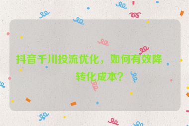 抖音千川投流優(yōu)化，如何有效降低轉(zhuǎn)化成本？