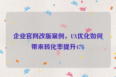 企業(yè)官網(wǎng)改版案例，UX優(yōu)化如何帶來轉(zhuǎn)化率提升47%