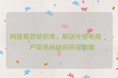 構(gòu)建高效知識(shí)庫(kù)，解決外貿(mào)電商客戶常見問(wèn)題的關(guān)鍵策略