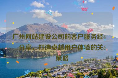廣州網(wǎng)站建設(shè)公司的客戶服務(wù)經(jīng)驗(yàn)分享，打造卓越用戶體驗(yàn)的關(guān)鍵策略