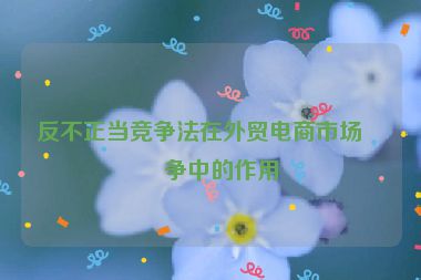 反不正當競爭法在外貿(mào)電商市場競爭中的作用