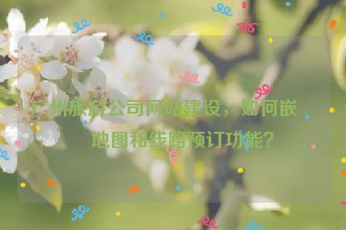 廣州旅游公司網(wǎng)站建設(shè)，如何嵌入地圖和線路預(yù)訂功能？