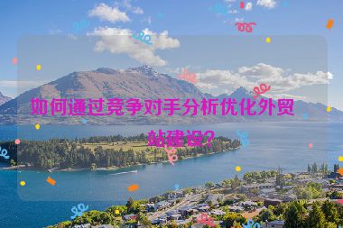 如何通過競爭對手分析優(yōu)化外貿(mào)網(wǎng)站建設？
