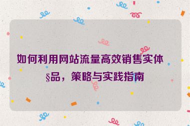 如何利用網(wǎng)站流量高效銷售實體產(chǎn)品，策略與實踐指南