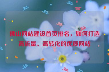 佛山網(wǎng)站建設(shè)首頁排名，如何打造高流量、高轉(zhuǎn)化的優(yōu)質(zhì)網(wǎng)站