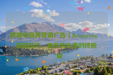 跨境電商再營銷廣告（Retargeting）設(shè)置技巧，提升轉(zhuǎn)化率的終極指南
