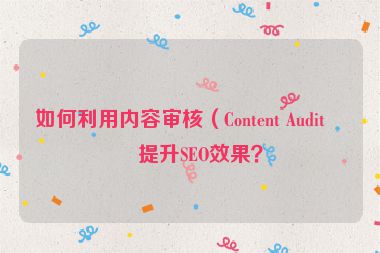 如何利用內(nèi)容審核（Content Audit）提升SEO效果？