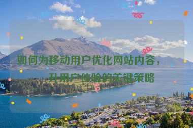 如何為移動用戶優(yōu)化網(wǎng)站內(nèi)容，提升用戶體驗的關(guān)鍵策略