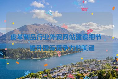 皮革制品行業(yè)外貿(mào)網(wǎng)站建設細節(jié)，提升國際競爭力的關鍵