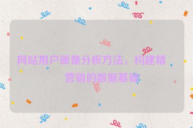 網(wǎng)站用戶畫像分析方法，構(gòu)建精準(zhǔn)營銷的數(shù)據(jù)基礎(chǔ)