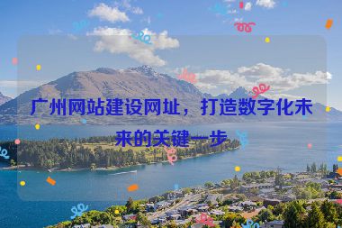 廣州網(wǎng)站建設(shè)網(wǎng)址，打造數(shù)字化未來(lái)的關(guān)鍵一步