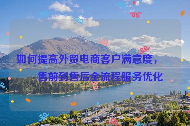 如何提高外貿(mào)電商客戶滿意度，從售前到售后全流程服務(wù)優(yōu)化