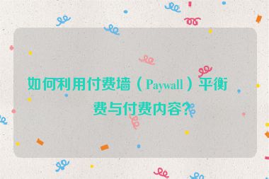 如何利用付費(fèi)墻（Paywall）平衡免費(fèi)與付費(fèi)內(nèi)容？