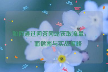 如何通過問答網(wǎng)站獲取流量，全面指南與實戰(zhàn)策略