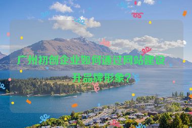 廣州初創(chuàng)企業(yè)如何通過(guò)網(wǎng)站建設(shè)提升品牌形象？
